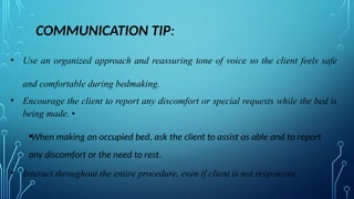 COMMUNICATION TIP:
• Use an organized approach and reassuring tone of voice so the client feels safe
and comfortable during bedmaking.
• Encourage the client to report any discomfort or special requests while the bed is
being made. •
•When making an occupied bed, ask the client to assist as able and to report
any discomfort or the need to rest.
• Interact throughout the entire procedure, even if client is not responsive.
 