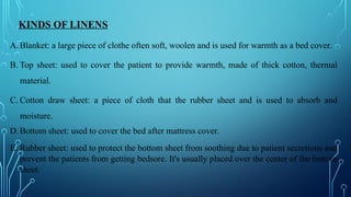 KINDS OF LINENS
A. Blanket: a large piece of clothe often soft, woolen and is used for warmth as a bed cover.
B. Top sheet: used to cover the patient to provide warmth, made of thick cotton, thermal
material.
C. Cotton draw sheet: a piece of cloth that the rubber sheet and is used to absorb and
moisture.
D. Bottom sheet: used to cover the bed after mattress cover.
E. Rubber sheet: used to protect the bottom sheet from soothing due to patient secretions and
prevent the patients from getting bedsore. It's usually placed over the center of the bottom
sheet.
 