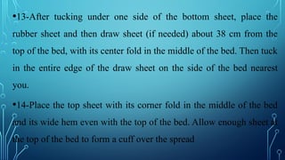 •13-After tucking under one side of the bottom sheet, place the
rubber sheet and then draw sheet (if needed) about 38 cm from the
top of the bed, with its center fold in the middle of the bed. Then tuck
in the entire edge of the draw sheet on the side of the bed nearest
you.
•14-Place the top sheet with its corner fold in the middle of the bed
and its wide hem even with the top of the bed. Allow enough sheet at
the top of the bed to form a cuff over the spread
 