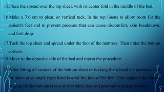 15.Place the spread over the top sheet, with its center fold in the middle of the bed.
16.Make a 7.6 cm to pleat, or vertical tuck, in the top linens to allow room for the
patient's feet and to prevent pressure that can cause discomfort, skin breakdown,
and foot drop.
17.Tuck the top sheet and spread under the foot of the mattress. Then miter the bottom
corners.
18.Move to the opposite side of the bed and repeat the procedure.
19.After fitting all corners of the bottom sheet or tucking them head the mattress, pull
the sheet at an angle from head toward the foot of the bed. This tightens the linens,
making the bottom sheet taut and wrinkle-free and promotion patient comfort.
 