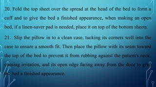 20. Fold the top sheet over the spread at the head of the bed to form a
cuff and to give the bed a finished appearance, when making an open
bed, if a linen-saver pad is needed, place it on top of the bottom sheets.
21. Slip the pillow in to a clean case, tucking its corners well into the
case to ensure a smooth fit. Then place the pillow with its seam toward
the top of the bed to prevent it from rubbing against the patient's neck,
causing irritation, and its open edge facing away from the door to give
the bed a finished appearance.
 
