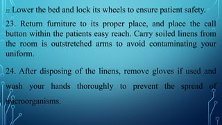 22. Lower the bed and lock its wheels to ensure patient safety.
23. Return furniture to its proper place, and place the call
button within the patients easy reach. Carry soiled linens from
the room is outstretched arms to avoid contaminating your
uniform.
24. After disposing of the linens, remove gloves if used and
wash your hands thoroughly to prevent the spread of
microorganisms.
 