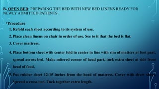 B- OPEN BED: PREPARING THE BED WITH NEW BED LINENS READY FOR
NEWLY ADMITTED PATIENTS
•Procedure
1. Refold each sheet according to its system of use.
2. Place clean linens on chair in order of use. See to it that the bed is flat.
3. Cover mattress.
4. Place bottom sheet with center fold in center in line with rim of matters at foot part,
spread across bed. Make mitered corner of head part, tuck extra sheet at side from
head of food.
5. Put rubber sheet 12-15 inches from the head of mattress. Cover with draw sheet.
Spread a cross bed. Tuck together extra length.
 