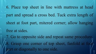 6. Place top sheet in line with mattress at head
part and spread a cross bed. Tuck extra length of
sheet at foot part, mitered corner; allow hanging
free at sides.
7. Go to opposite side and repeat same procedure.
8. Grasp one corner of top sheet, fanfold at foot
part or diagonally to one side.
 