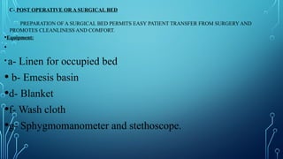 C- POST OPERATIVE OR A SURGICAL BED
PREPARATION OF A SURGICAL BED PERMITS EASY PATIENT TRANSFER FROM SURGERY AND
PROMOTES CLEANLINESS AND COMFORT.
•Equipment:
•
• a- Linen for occupied bed
• b- Emesis basin
•d- Blanket
•f- Wash cloth
•g- Sphygmomanometer and stethoscope.
 
