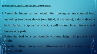 TO MAKE SUCH A BED TAKES THE FOLLOWING STEPS:
1.Assemble linens as you would for making an unoccupied bed,
including two clean sheets (one fitted, if available), a draw sheet, a
bath blanket, a spread or sheet, a pillowcase, facial tissues, and
linen-saver pads.
2.Raise the bed to a comfortable working height to prevent back
strain.
3.Slip the pillow into a clean pillowcase and place it on a nearby
table or chair.
 