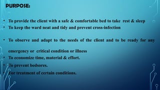 PURPOSE:
• To provide the client with a safe & comfortable bed to take rest & sleep
• To keep the ward neat and tidy and prevent cross-infection
• To observe and adapt to the needs of the client and to be ready for any
emergency or critical condition or illness
• To economize time, material & effort.
• To prevent bedsores.
• For treatment of certain conditions.
 