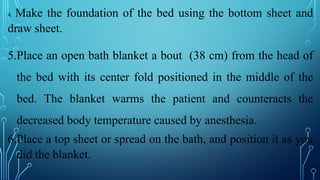 4. Make the foundation of the bed using the bottom sheet and
draw sheet.
5.Place an open bath blanket a bout (38 cm) from the head of
the bed with its center fold positioned in the middle of the
bed. The blanket warms the patient and counteracts the
decreased body temperature caused by anesthesia.
6.Place a top sheet or spread on the bath, and position it as you
did the blanket.
 