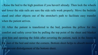 9. Raise the bed to the high position if you haven't already. Then lock the wheels
and lower the side rails are sure the side rails work properly. Move the bedside
stand and other objects out of the stretcher's path to facilitate easy transfer
when the patient arrives.
10. After the patient is transferred to the bed, position the pillow for this
comfort and safety cover him by pulling the top point of the sheet and blanket
over him and opening the folds after covering the patient, tuck in the linens at
the foot of the bed and miter the corners. Bottom sheet helps to absorb moisture
and prevent dislodgement of the bottom sheet.
•
 