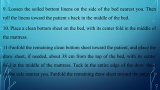 9. Loosen the soiled bottom linens on the side of the bed nearest you. Then
roll the linens toward the patient s back in the middle of the bed.
10. Place a clean bottom sheet on the bed, with its center fold in the middle of
the mattress.
11-Fanfold the remaining clean bottom sheet toward the patient, and place the
draw sheet, if needed, about 38 cm from the top of the bed, with its center
fold in the middle of the mattress. Tuck in the entire edge of the draw sheet
on the side nearest you. Fanfold the remaining draw sheet toward the patient.
 