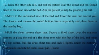 12. Raise the other side rail, and roll the patient over the soiled and fan folded
linen to the clean side of the bed. Ask the patient to help by grasping the rail.
13-Move to the unfinished side of the bed and lower the side rail nearest you.
The loosen and remove the soiled bottom linens separately and place them in
the laundry bag..
14-Pull the clean bottom sheet taut. Secure a fitted sheet over the mattress
corners or place the end of a flat sheet even with the foot of the bed, and miter
the top corner. Pull the draw sheet taut and tuck it tightly under the mattress.
Unfold and smooth the linen- saver pad, if used.
 