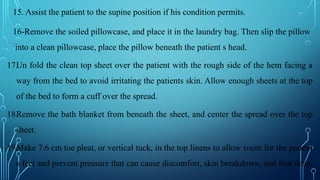 15. Assist the patient to the supine position if his condition permits.
16-Remove the soiled pillowcase, and place it in the laundry bag. Then slip the pillow
into a clean pillowcase, place the pillow beneath the patient s head.
17.Un fold the clean top sheet over the patient with the rough side of the hem facing a
way from the bed to avoid irritating the patients skin. Allow enough sheets at the top
of the bed to form a cuff over the spread.
18.Remove the bath blanket from beneath the sheet, and center the spread over the top
sheet.
19.Make 7.6 cm toe pleat, or vertical tuck, in the top linens to allow room for the patient
s feet and prevent pressure that can cause discomfort, skin breakdown, and foot drop.
 