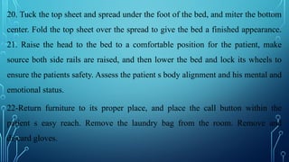 20. Tuck the top sheet and spread under the foot of the bed, and miter the bottom
center. Fold the top sheet over the spread to give the bed a finished appearance.
21. Raise the head to the bed to a comfortable position for the patient, make
source both side rails are raised, and then lower the bed and lock its wheels to
ensure the patients safety. Assess the patient s body alignment and his mental and
emotional status.
22-Return furniture to its proper place, and place the call button within the
patient s easy reach. Remove the laundry bag from the room. Remove and
discard gloves.
 