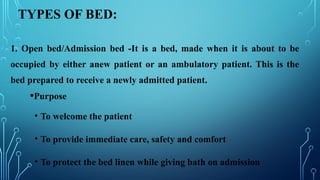 TYPES OF BED:
1. Open bed/Admission bed -It is a bed, made when it is about to be
occupied by either anew patient or an ambulatory patient. This is the
bed prepared to receive a newly admitted patient.
•Purpose
• To welcome the patient
• To provide immediate care, safety and comfort
• To protect the bed linen while giving bath on admission
 