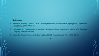 •References:
1. Arnow,D., Blauer,R., Blue,B., et.al. : Nursing Procedures, second edition, Springhouse Corporation,
United State, 1993, PP:74-78.
2. Harkreader, H,: Fundamentals of Nursing- Caring and Clinical Judgment,8th
edition, W.B. Saunders
Company, 2000,PP:950-996.
3. Victor, B., Amor,C., Ai,J., et.al.: Bed Making, Health Center Journal, Vol:1, 2007, 20-30.
•
 