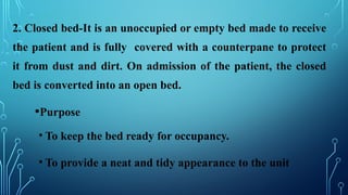2. Closed bed-It is an unoccupied or empty bed made to receive
the patient and is fully covered with a counterpane to protect
it from dust and dirt. On admission of the patient, the closed
bed is converted into an open bed.
•Purpose
• To keep the bed ready for occupancy.
• To provide a neat and tidy appearance to the unit
 