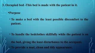 3. Occupied bed -This bed is made with the patient in it.
•Purpose
• To make a bed with the least possible discomfort to the
patient.
• To handle the bedclothes skillfully while the patient is on
the bed, giving the least disturbance to the occupant.
• To provide a neat, clean and tidy appearance.
 