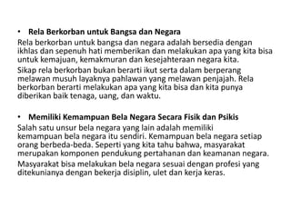 • Rela Berkorban untuk Bangsa dan Negara
Rela berkorban untuk bangsa dan negara adalah bersedia dengan
ikhlas dan sepenuh hati memberikan dan melakukan apa yang kita bisa
untuk kemajuan, kemakmuran dan kesejahteraan negara kita.
Sikap rela berkorban bukan berarti ikut serta dalam berperang
melawan musuh layaknya pahlawan yang melawan penjajah. Rela
berkorban berarti melakukan apa yang kita bisa dan kita punya
diberikan baik tenaga, uang, dan waktu.
• Memiliki Kemampuan Bela Negara Secara Fisik dan Psikis
Salah satu unsur bela negara yang lain adalah memiliki
kemampuan bela negara itu sendiri. Kemampuan bela negara setiap
orang berbeda-beda. Seperti yang kita tahu bahwa, masyarakat
merupakan komponen pendukung pertahanan dan keamanan negara.
Masyarakat bisa melakukan bela negara sesuai dengan profesi yang
ditekunianya dengan bekerja disiplin, ulet dan kerja keras.
 