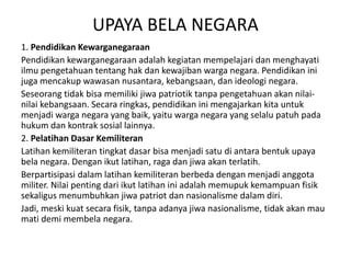 UPAYA BELA NEGARA
1. Pendidikan Kewarganegaraan
Pendidikan kewarganegaraan adalah kegiatan mempelajari dan menghayati
ilmu pengetahuan tentang hak dan kewajiban warga negara. Pendidikan ini
juga mencakup wawasan nusantara, kebangsaan, dan ideologi negara.
Seseorang tidak bisa memiliki jiwa patriotik tanpa pengetahuan akan nilai-
nilai kebangsaan. Secara ringkas, pendidikan ini mengajarkan kita untuk
menjadi warga negara yang baik, yaitu warga negara yang selalu patuh pada
hukum dan kontrak sosial lainnya.
2. Pelatihan Dasar Kemiliteran
Latihan kemiliteran tingkat dasar bisa menjadi satu di antara bentuk upaya
bela negara. Dengan ikut latihan, raga dan jiwa akan terlatih.
Berpartisipasi dalam latihan kemiliteran berbeda dengan menjadi anggota
militer. Nilai penting dari ikut latihan ini adalah memupuk kemampuan fisik
sekaligus menumbuhkan jiwa patriot dan nasionalisme dalam diri.
Jadi, meski kuat secara fisik, tanpa adanya jiwa nasionalisme, tidak akan mau
mati demi membela negara.
 