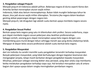 3. Pengabdian sebagai Prajurit
Menjadi prajurit di Indonesia adalah pilihan. Beberapa negara di dunia seperti Korea dan
Amerika Serikat menerapkan aturan wajib militer.
Indonesia, tidak atau belum menerapkannya. Bukan tidak mungkin beberapa tahun ke
depan, bisa jadi aturan wajib militer diterapkan. Terutama jika negara dalam keadaan
genting akibat peperangan dengan negara lain.
Menjadi prajurit, tak diragukan lagi adalah suatu bentuk upaya membela negara secara
nyata.
4. Pengabdian Sesuai Profesi
Bentuk upaya bela negara yang satu ini ditentuikan oleh profesi. Secara sederhana, siapa
pun dapat membela negara sesuai pekerjaan atau keahlian profesionalnya.
Sebagai contoh, seorang guru dapat menerapkan upaya bela negara dengan cara
membimbing para murid dengan tekun sehingga meraih apa yang dicita-citakannya kelak.
Mengajar di depan kelas secara profesional adalah suatu bentuk bela negara.
5. Pengabdian Masyarakat
dari sisi individu itu sendiri memiliki suatu pengabdian tersendiri terhadap masyarakat.
Banyak pekerjaan masyarakat, yang tidak berhubungan dengan kegiatan keamanan dan
mengangkat senjata, tetapi masih berkaitan dengan pengabdian kepada masyarakat.
Misalnya, pekerjaan sebagai seorang dokter atau perawat, yang akan selalu siap membantu
ketika melakukan pengobatan terhadap siapa saja. Hal tersebut merupakan satu di antara
bagian dari upaya-upaya dalam rangka meningkatkan pembelaan negara.
 