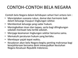 CONTOH-CONTOH BELA NEGARA
Contoh bela Negara dalam kehidupan sehari hari antara lain :
• Menciptakan suasana rukun, damai dan harmonis baik
dalam keluarga maupun lingkungan sekitar.
• Membentuk keluarga yang sadar hukum.
• Meningkatkan iman dan taqwa, serta bagi dilingkungan
sekolah mentaati tata tertib sekolah.
• Menjaga keamanan lingkungan sekitar bersama sama.
• Mematuhi peraturan hukum yang berlaku.
• Membayar pajak tepat waktu.
• Kesadaran akan bela Negara begitu penting maknanya bagi
kesejahteraan bersama demi mewujudkan keutuhan
Negara Kesatuan Republik Indonesia.
 