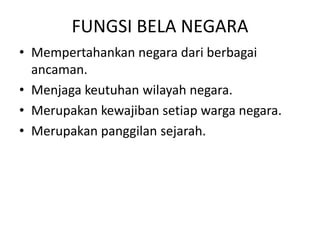 FUNGSI BELA NEGARA
• Mempertahankan negara dari berbagai
ancaman.
• Menjaga keutuhan wilayah negara.
• Merupakan kewajiban setiap warga negara.
• Merupakan panggilan sejarah.
 