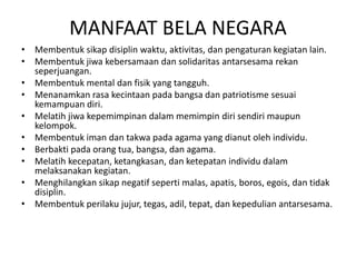 MANFAAT BELA NEGARA
• Membentuk sikap disiplin waktu, aktivitas, dan pengaturan kegiatan lain.
• Membentuk jiwa kebersamaan dan solidaritas antarsesama rekan
seperjuangan.
• Membentuk mental dan fisik yang tangguh.
• Menanamkan rasa kecintaan pada bangsa dan patriotisme sesuai
kemampuan diri.
• Melatih jiwa kepemimpinan dalam memimpin diri sendiri maupun
kelompok.
• Membentuk iman dan takwa pada agama yang dianut oleh individu.
• Berbakti pada orang tua, bangsa, dan agama.
• Melatih kecepatan, ketangkasan, dan ketepatan individu dalam
melaksanakan kegiatan.
• Menghilangkan sikap negatif seperti malas, apatis, boros, egois, dan tidak
disiplin.
• Membentuk perilaku jujur, tegas, adil, tepat, dan kepedulian antarsesama.
 