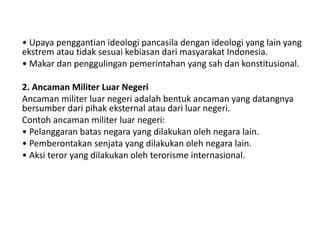 • Upaya penggantian ideologi pancasila dengan ideologi yang lain yang
ekstrem atau tidak sesuai kebiasan dari masyarakat Indonesia.
• Makar dan penggulingan pemerintahan yang sah dan konstitusional.
2. Ancaman Militer Luar Negeri
Ancaman militer luar negeri adalah bentuk ancaman yang datangnya
bersumber dari pihak eksternal atau dari luar negeri.
Contoh ancaman militer luar negeri:
• Pelanggaran batas negara yang dilakukan oleh negara lain.
• Pemberontakan senjata yang dilakukan oleh negara lain.
• Aksi teror yang dilakukan oleh terorisme internasional.
 
