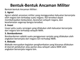 Bentuk-Bentuk Ancaman Militer
Bentuk-bentuk Ancaman Militer:
1. Agresi
Agresi adalah ancaman militer yang menggunakan kekuatan bersenjata
oleh negara lain terhadap suatu negara. Hal tersebut dapat
membahayakan kedaulatan, keutuhan wilayah negara, dan
keselamatan segenap bangsa tersebut.
2. Invasi
Invasi yaitu suatu serangan yang dilakukan oleh kekuatan bersenjata
dari negara lain terhadap wilayah NKRI.
3. Bombardemen
Bombardemen adalah suatu penggunaan senjata yang dilakukan oleh
angkatan bersenjata dari negara lain terhadap NKRI.
4. Blokade
Blokade merupakan kegiatan penghambatan yang biasanya dilakukan
di daerah pelabuhan atau pantai atau wilayah udara NKRI oleh
angkatan bersenjata negara lain.
 