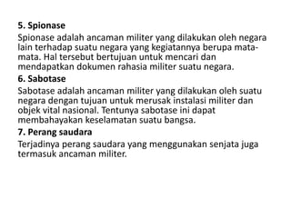 5. Spionase
Spionase adalah ancaman militer yang dilakukan oleh negara
lain terhadap suatu negara yang kegiatannya berupa mata-
mata. Hal tersebut bertujuan untuk mencari dan
mendapatkan dokumen rahasia militer suatu negara.
6. Sabotase
Sabotase adalah ancaman militer yang dilakukan oleh suatu
negara dengan tujuan untuk merusak instalasi militer dan
objek vital nasional. Tentunya sabotase ini dapat
membahayakan keselamatan suatu bangsa.
7. Perang saudara
Terjadinya perang saudara yang menggunakan senjata juga
termasuk ancaman militer.
 