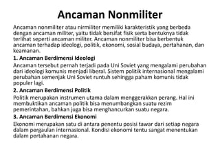 Ancaman Nonmiliter
Ancaman nonmiliter atau nirmiliter memiliki karakteristik yang berbeda
dengan ancaman militer, yaitu tidak bersifat fisik serta bentuknya tidak
terlihat seperti ancaman militer. Ancaman nonmiliter bisa berbentuk
ancaman terhadap ideologi, politik, ekonomi, sosial budaya, pertahanan, dan
keamanan.
1. Ancaman Berdimensi Ideologi
Ancaman tersebut pernah terjadi pada Uni Soviet yang mengalami perubahan
dari ideologi komunis menjadi liberal. Sistem politik internasional mengalami
perubahan semenjak Uni Soviet runtuh sehingga paham komunis tidak
populer lagi.
2. Ancaman Berdimensi Politik
Politik merupakan instrumen utama dalam menggerakkan perang. Hal ini
membuktikan ancaman politik bisa menumbangkan suatu rezim
pemerintahan, bahkan juga bisa menghancurkan suatu negara.
3. Ancaman Berdimensi Ekonomi
Ekonomi merupakan satu di antara penentu posisi tawar dari setiap negara
dalam pergaulan internasional. Kondisi ekonomi tentu sangat menentukan
dalam pertahanan negara.
 
