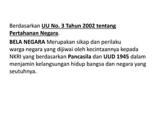 Berdasarkan UU No. 3 Tahun 2002 tentang
Pertahanan Negara.
BELA NEGARA Merupakan sikap dan perilaku
warga negara yang dijiwai oleh kecintaannya kepada
NKRI yang berdasarkan Pancasila dan UUD 1945 dalam
menjamin kelangsungan hidup bangsa dan negara yang
seutuhnya.
 