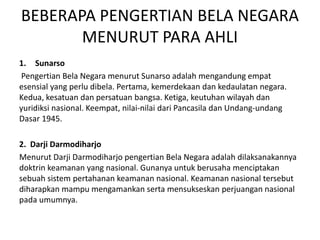 BEBERAPA PENGERTIAN BELA NEGARA
MENURUT PARA AHLI
1. Sunarso
Pengertian Bela Negara menurut Sunarso adalah mengandung empat
esensial yang perlu dibela. Pertama, kemerdekaan dan kedaulatan negara.
Kedua, kesatuan dan persatuan bangsa. Ketiga, keutuhan wilayah dan
yuridiksi nasional. Keempat, nilai-nilai dari Pancasila dan Undang-undang
Dasar 1945.
2. Darji Darmodiharjo
Menurut Darji Darmodiharjo pengertian Bela Negara adalah dilaksanakannya
doktrin keamanan yang nasional. Gunanya untuk berusaha menciptakan
sebuah sistem pertahanan keamanan nasional. Keamanan nasional tersebut
diharapkan mampu mengamankan serta mensukseskan perjuangan nasional
pada umumnya.
 