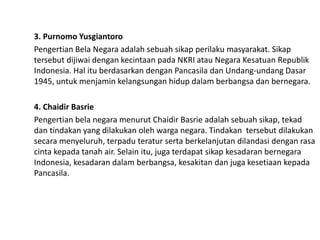 3. Purnomo Yusgiantoro
Pengertian Bela Negara adalah sebuah sikap perilaku masyarakat. Sikap
tersebut dijiwai dengan kecintaan pada NKRI atau Negara Kesatuan Republik
Indonesia. Hal itu berdasarkan dengan Pancasila dan Undang-undang Dasar
1945, untuk menjamin kelangsungan hidup dalam berbangsa dan bernegara.
4. Chaidir Basrie
Pengertian bela negara menurut Chaidir Basrie adalah sebuah sikap, tekad
dan tindakan yang dilakukan oleh warga negara. Tindakan tersebut dilakukan
secara menyeluruh, terpadu teratur serta berkelanjutan dilandasi dengan rasa
cinta kepada tanah air. Selain itu, juga terdapat sikap kesadaran bernegara
Indonesia, kesadaran dalam berbangsa, kesakitan dan juga kesetiaan kepada
Pancasila.
 