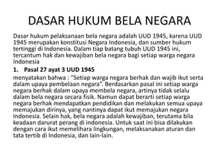 DASAR HUKUM BELA NEGARA
Dasar hukum pelaksanaan bela negara adalah UUD 1945, karena UUD
1945 merupakan konstitusi Negara Indonesia, dan sumber hukum
tertinggi di Indonesia. Dalam tiap batang tubuh UUD 1945 ini,
tercantum hak dan kewajiban bela negara bagi setiap warga negara
Indonesia
1. Pasal 27 ayat 3 UUD 1945
menyatakan bahwa : “Setiap warga negara berhak dan wajib ikut serta
dalam upaya pembelaan negara”. Berdasarkan pasal ini setiap warga
negara berhak dalam upaya membela negara, artinya tidak selalu
dalam bela negara secara fisik. Namun dapat berarti setiap warga
negara berhak mendapatkan pendidikan dan melakukan semua upaya
memajukan dirinya, yang nantinya dapat ikut memajukan negara
Indonesia. Selain hak, bela negara adalah kewajiban, terutama bila
keadaan darurat perang di indonesia. Untuk saat ini bisa dilakukan
dengan cara ikut memelihara lingkungan, melaksanakan aturan dan
tata tertib di Indonesia, dan lain-lain.
 