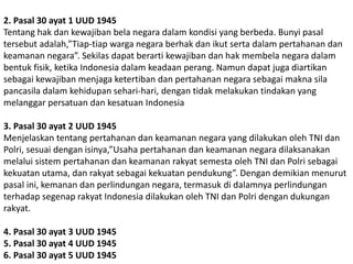 2. Pasal 30 ayat 1 UUD 1945
Tentang hak dan kewajiban bela negara dalam kondisi yang berbeda. Bunyi pasal
tersebut adalah,”Tiap-tiap warga negara berhak dan ikut serta dalam pertahanan dan
keamanan negara”. Sekilas dapat berarti kewajiban dan hak membela negara dalam
bentuk fisik, ketika Indonesia dalam keadaan perang. Namun dapat juga diartikan
sebagai kewajiban menjaga ketertiban dan pertahanan negara sebagai makna sila
pancasila dalam kehidupan sehari-hari, dengan tidak melakukan tindakan yang
melanggar persatuan dan kesatuan Indonesia
3. Pasal 30 ayat 2 UUD 1945
Menjelaskan tentang pertahanan dan keamanan negara yang dilakukan oleh TNI dan
Polri, sesuai dengan isinya,”Usaha pertahanan dan keamanan negara dilaksanakan
melalui sistem pertahanan dan keamanan rakyat semesta oleh TNI dan Polri sebagai
kekuatan utama, dan rakyat sebagai kekuatan pendukung”. Dengan demikian menurut
pasal ini, kemanan dan perlindungan negara, termasuk di dalamnya perlindungan
terhadap segenap rakyat Indonesia dilakukan oleh TNI dan Polri dengan dukungan
rakyat.
4. Pasal 30 ayat 3 UUD 1945
5. Pasal 30 ayat 4 UUD 1945
6. Pasal 30 ayat 5 UUD 1945
 
