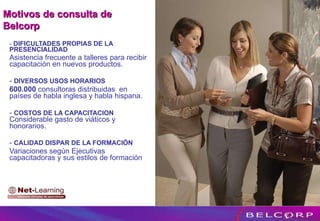 -  DIFICULTADES PROPIAS DE LA PRESENCIALIDAD   Asistencia frecuente a talleres para recibir capacitación en nuevos productos. -  DIVERSOS USOS HORARIOS 600.000  consultoras distribuidas  en países de habla inglesa y habla hispana. -  COSTOS DE LA CAPACITACION  Considerable gasto de viáticos y honorarios. -  CALIDAD DISPAR DE LA FORMACIÓN Variaciones según Ejecutivas capacitadoras y sus estilos de formación Motivos de consulta de Belcorp 