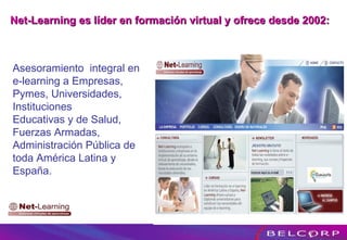 Asesoramiento  integral en  e-learning a Empresas, Pymes, Universidades, Instituciones Educativas y de Salud, Fuerzas Armadas, Administración Pública de toda América Latina y España. Net-Learning es líder en formación virtual y ofrece desde 2002: 
