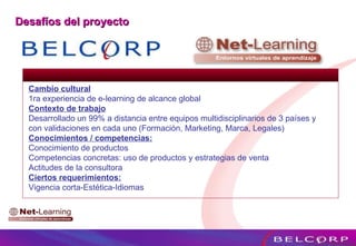 Cambio cultural 1ra experiencia de e-learning de alcance global  Contexto de trabajo Desarrollado un 99% a distancia entre equipos multidisciplinarios de 3 países y con validaciones en cada uno (Formación, Marketing, Marca, Legales) Conocimientos / competencias: Conocimiento de productos Competencias concretas: uso de productos y estrategias de venta Actitudes de la consultora Ciertos requerimientos: Vigencia corta-Estética-Idiomas Desafíos del proyecto 