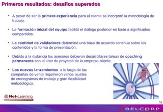 A pesar de ser la  primera experiencia  para el cliente se incorporó la metodología de trabajo. La  formación inicial del equipo  facilitó el diálogo posterior en base a significados compartidos. La cantidad de validadores  determinó una base de acuerdo continua sobre los contenidos y la forma de presentación. Debido a la distancia los asesores debieron desarrollarse tareas de  coaching permanente  con el líder de proyecto de la empresa-cliente. Los nuevos lanzamientos  a lo largo de las campañas de venta requirieron varios ajustes  de cronogramas de trabajo y gran flexibilidad  metodológica. Primeros resultados: desafíos superados 