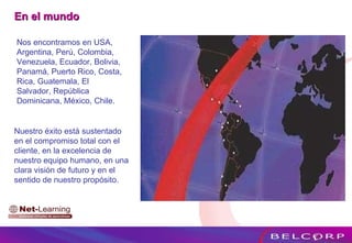 Nos encontramos en USA, Argentina, Perú, Colombia, Venezuela, Ecuador, Bolivia, Panamá, Puerto Rico, Costa, Rica, Guatemala, El Salvador, República Dominicana, México, Chile. En el mundo  Nuestro éxito está sustentado en el compromiso total con el cliente, en la excelencia de nuestro equipo humano, en una clara visión de futuro y en el sentido de nuestro propósito. 