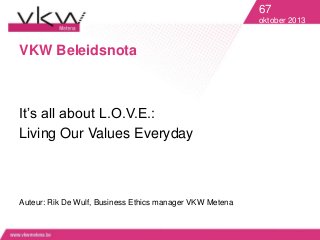 67
oktober 2013

VKW Beleidsnota

It’s all about L.O.V.E.:
Living Our Values Everyday

Auteur: Rik De Wulf, Business Ethics manager VKW Metena

 