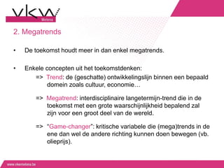 2. Megatrends
• De toekomst houdt meer in dan enkel megatrends.
• Enkele concepten uit het toekomstdenken:
=> Trend: de (geschatte) ontwikkelingslijn binnen een bepaald
domein zoals cultuur, economie…
=> Megatrend: interdisciplinaire langetermijn-trend die in de
toekomst met een grote waarschijnlijkheid bepalend zal
zijn voor een groot deel van de wereld.
=> “Game-changer”: kritische variabele die (mega)trends in de
ene dan wel de andere richting kunnen doen bewegen (vb.
olieprijs).
 