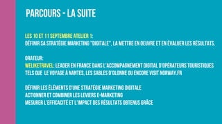 Parcours - La suite
Les 10 et 11 Septembre Atelier 1:
Définir sa stratégie marketing "digitale", la mettre en oeuvre et en évaluer les résultats.
Orateur:
Weliketravel: leader en France dans l'accompagnement digital d'opérateurs touristiques
tels que  Le Voyage à Nantes, Les Sables D'olonne ou encore Visit Norway.fr
Définir les éléments d'une stratégie marketing digitale    
Actionner et combiner les leviers e-marketing
Mesurer l'efficacité et l'impact des résultats obtenus grâce
 