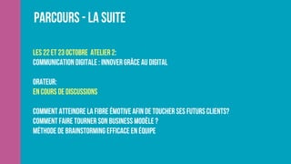 Parcours - La suite
les 22 et 23 octobre Atelier 2:
Communication digitale : innover grâce au digital
Orateur:
En cours de discussions
Comment atteindre la fibre émotive afin de toucher ses futurs clients?
Comment faire tourner son business modèle ? 
Méthode de brainstorming efficace en équipe 
 