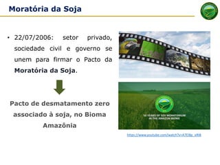 MORATÓRIA DA SOJA - origem
• 22/07/2006: setor privado,
sociedade civil e governo se
unem para firmar o Pacto da
Moratória da Soja.
Pacto de desmatamento zero
associado à soja, no Bioma
Amazônia
https://www.youtube.com/watch?v=A7EI8p_eRI8
Moratória da Soja
 