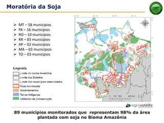 89 municípios monitorados que representam 98% da área
plantada com soja no Bioma Amazônia
Moratória da Soja
➢ MT – 58 municípios
➢ PA – 16 municípios
➢ RO – 10 municípios
➢ RR – 03 municípios
➢ AP – 02 municípios
➢ MA – 03 municípios
➢ TO – 03 municípios
 