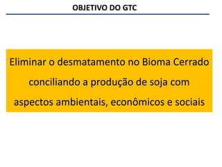 OBJETIVO DO GTC
Eliminar o desmatamento no Bioma Cerrado
conciliando a produção de soja com
aspectos ambientais, econômicos e sociais
 