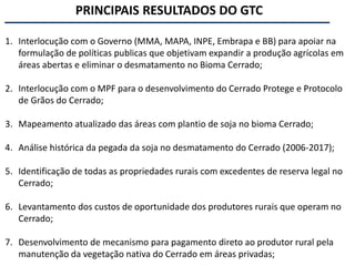 1. Interlocução com o Governo (MMA, MAPA, INPE, Embrapa e BB) para apoiar na
formulação de políticas publicas que objetivam expandir a produção agrícolas em
áreas abertas e eliminar o desmatamento no Bioma Cerrado;
2. Interlocução com o MPF para o desenvolvimento do Cerrado Protege e Protocolo
de Grãos do Cerrado;
3. Mapeamento atualizado das áreas com plantio de soja no bioma Cerrado;
4. Análise histórica da pegada da soja no desmatamento do Cerrado (2006-2017);
5. Identificação de todas as propriedades rurais com excedentes de reserva legal no
Cerrado;
6. Levantamento dos custos de oportunidade dos produtores rurais que operam no
Cerrado;
7. Desenvolvimento de mecanismo para pagamento direto ao produtor rural pela
manutenção da vegetação nativa do Cerrado em áreas privadas;
PRINCIPAIS RESULTADOS DO GTC
 