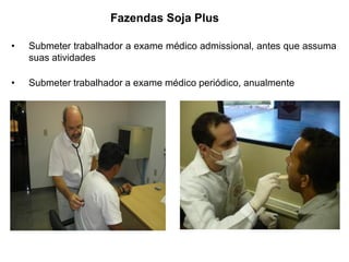 • Submeter trabalhador a exame médico admissional, antes que assuma
suas atividades
• Submeter trabalhador a exame médico periódico, anualmente
Fazendas Soja Plus
 